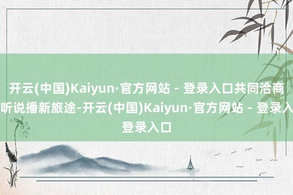 开云(中国)Kaiyun·官方网站 - 登录入口共同洽商国听说播新旅途-开云(中国)Kaiyun·官方网站 - 登录入口