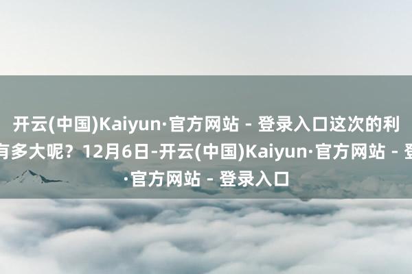 开云(中国)Kaiyun·官方网站 - 登录入口这次的利好究竟有多大呢？　　12月6日-开云(中国)Kaiyun·官方网站 - 登录入口