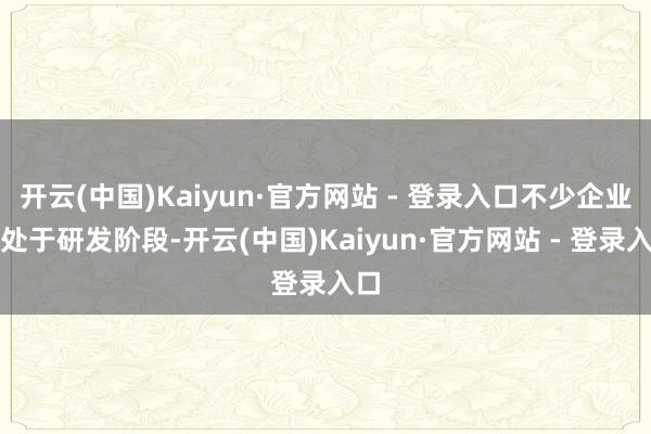 开云(中国)Kaiyun·官方网站 - 登录入口不少企业尚处于研发阶段-开云(中国)Kaiyun·官方网站 - 登录入口