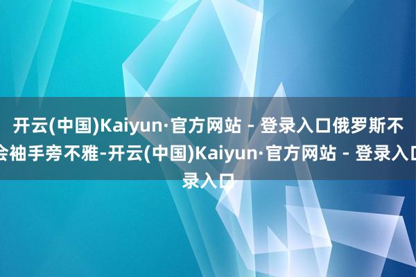开云(中国)Kaiyun·官方网站 - 登录入口俄罗斯不会袖手旁不雅-开云(中国)Kaiyun·官方网站 - 登录入口
