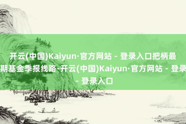 开云(中国)Kaiyun·官方网站 - 登录入口把柄最新一期基金季报线路-开云(中国)Kaiyun·官方网站 - 登录入口