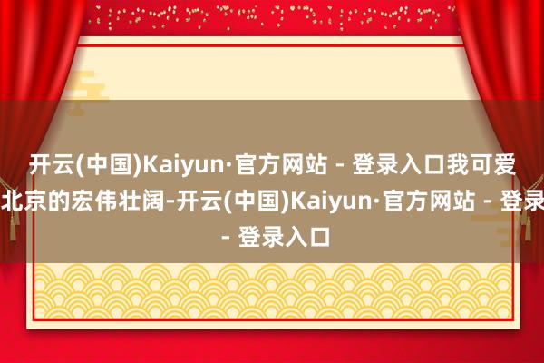 开云(中国)Kaiyun·官方网站 - 登录入口我可爱齐门北京的宏伟壮阔-开云(中国)Kaiyun·官方网站 - 登录入口