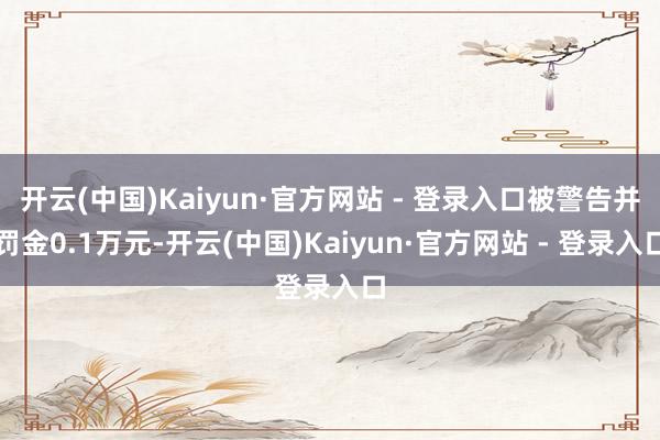 开云(中国)Kaiyun·官方网站 - 登录入口被警告并罚金0.1万元-开云(中国)Kaiyun·官方网站 - 登录入口