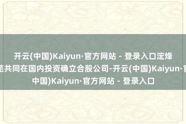 开云(中国)Kaiyun·官方网站 - 登录入口浤烽发展与幸福万家荒芜共同在国内投资确立合股公司-开云(中国)Kaiyun·官方网站 - 登录入口