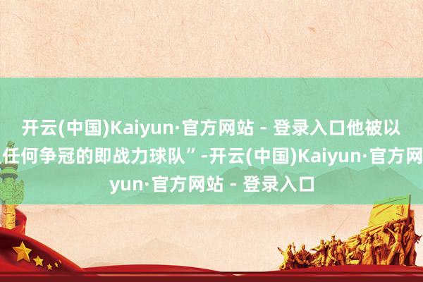 开云(中国)Kaiyun·官方网站 - 登录入口他被以为更欢欣加盟任何争冠的即战力球队”-开云(中国)Kaiyun·官方网站 - 登录入口