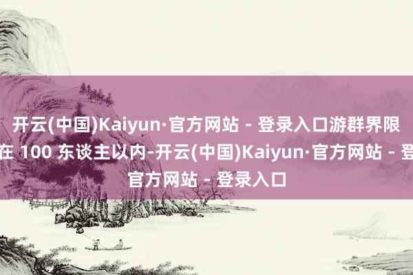 开云(中国)Kaiyun·官方网站 - 登录入口游群界限被赶走在 100 东谈主以内-开云(中国)Kaiyun·官方网站 - 登录入口