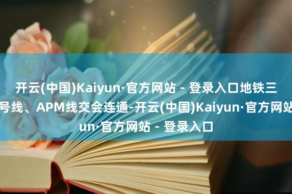 开云(中国)Kaiyun·官方网站 - 登录入口地铁三号线、十二号线、APM线交会连通-开云(中国)Kaiyun·官方网站 - 登录入口