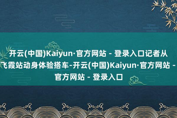 开云(中国)Kaiyun·官方网站 - 登录入口记者从广清城际飞霞站动身体验搭车-开云(中国)Kaiyun·官方网站 - 登录入口