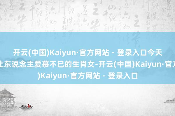 开云(中国)Kaiyun·官方网站 - 登录入口今天我们来聊聊那些让东说念主爱慕不已的生肖女-开云(中国)Kaiyun·官方网站 - 登录入口