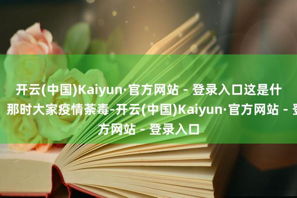 开云(中国)Kaiyun·官方网站 - 登录入口这是什么见识？那时大家疫情荼毒-开云(中国)Kaiyun·官方网站 - 登录入口