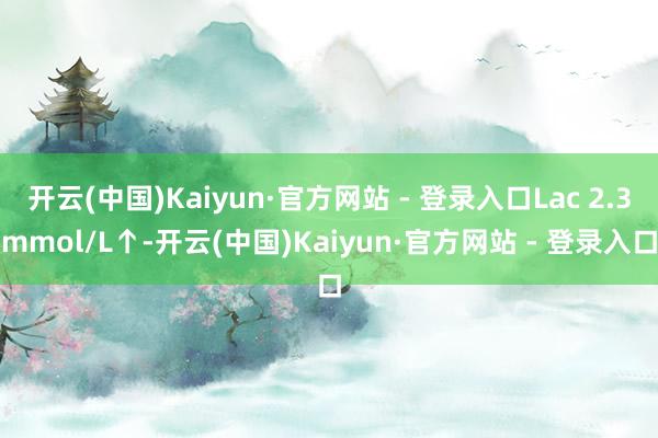 开云(中国)Kaiyun·官方网站 - 登录入口Lac 2.3mmol/L↑-开云(中国)Kaiyun·官方网站 - 登录入口
