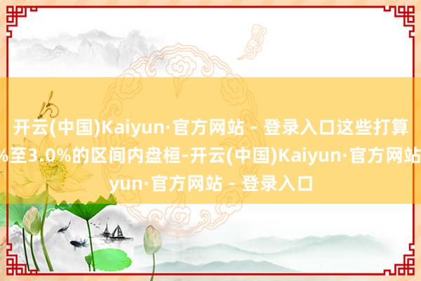 开云(中国)Kaiyun·官方网站 - 登录入口这些打算一直在2.5%至3.0%的区间内盘桓-开云(中国)Kaiyun·官方网站 - 登录入口