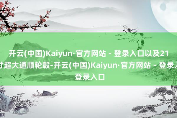 开云(中国)Kaiyun·官方网站 - 登录入口以及21英寸超大通顺轮毂-开云(中国)Kaiyun·官方网站 - 登录入口