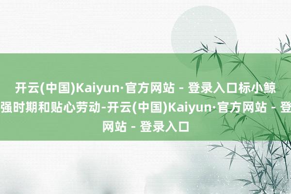 开云(中国)Kaiyun·官方网站 - 登录入口标小鲸将以更强时期和贴心劳动-开云(中国)Kaiyun·官方网站 - 登录入口