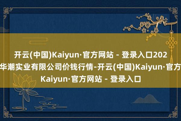 开云(中国)Kaiyun·官方网站 - 登录入口2025年3月7日云南华潮实业有限公司价钱行情-开云(中国)Kaiyun·官方网站 - 登录入口