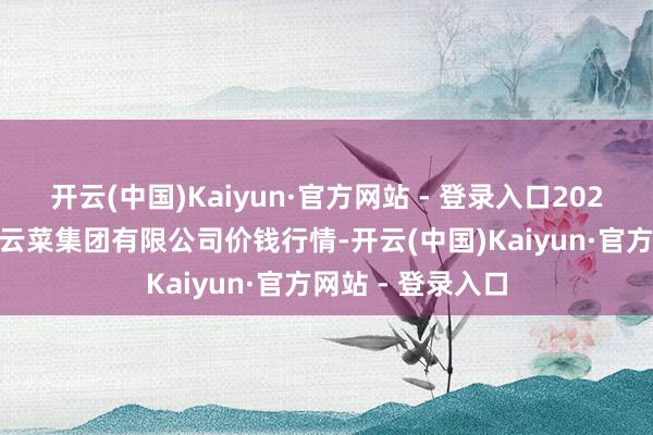 开云(中国)Kaiyun·官方网站 - 登录入口2025年3月7日云南云菜集团有限公司价钱行情-开云(中国)Kaiyun·官方网站 - 登录入口