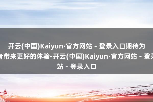 开云(中国)Kaiyun·官方网站 - 登录入口期待为耗尽者带来更好的体验-开云(中国)Kaiyun·官方网站 - 登录入口