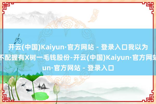 开云(中国)Kaiyun·官方网站 - 登录入口我以为这哥们压根不配握有X树一毛钱股份-开云(中国)Kaiyun·官方网站 - 登录入口