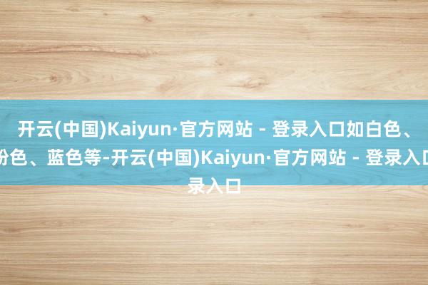 开云(中国)Kaiyun·官方网站 - 登录入口如白色、粉色、蓝色等-开云(中国)Kaiyun·官方网站 - 登录入口