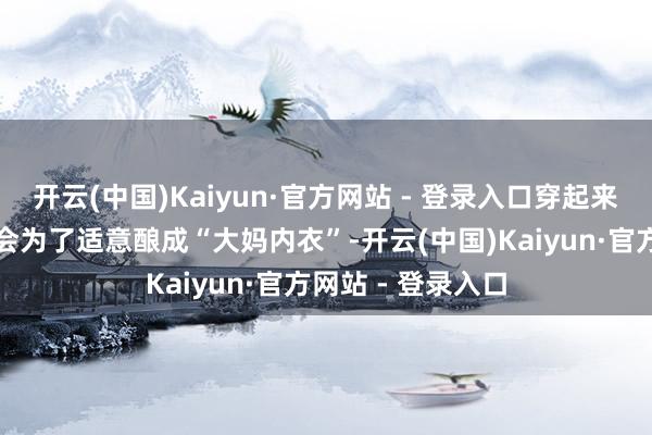 开云(中国)Kaiyun·官方网站 - 登录入口穿起来是真适意！却不会为了适意酿成“大妈内衣”-开云(中国)Kaiyun·官方网站 - 登录入口