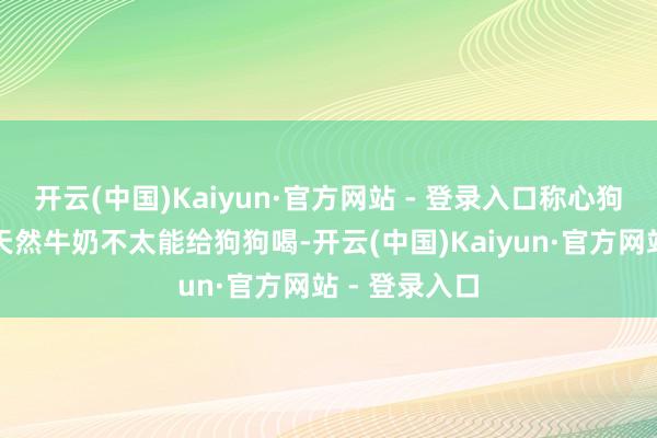 开云(中国)Kaiyun·官方网站 - 登录入口称心狗狗养分需求天然牛奶不太能给狗狗喝-开云(中国)Kaiyun·官方网站 - 登录入口