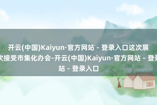 开云(中国)Kaiyun·官方网站 - 登录入口这次展会初次接受市集化办会-开云(中国)Kaiyun·官方网站 - 登录入口