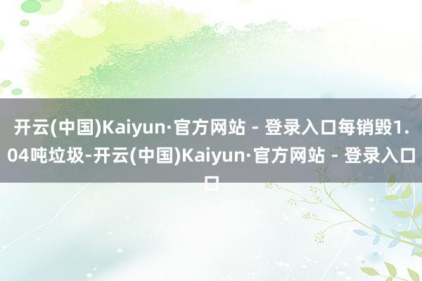 开云(中国)Kaiyun·官方网站 - 登录入口每销毁1.04吨垃圾-开云(中国)Kaiyun·官方网站 - 登录入口