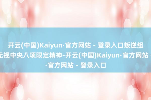 开云(中国)Kaiyun·官方网站 - 登录入口叛逆组织审查；无视中央八项限定精神-开云(中国)Kaiyun·官方网站 - 登录入口