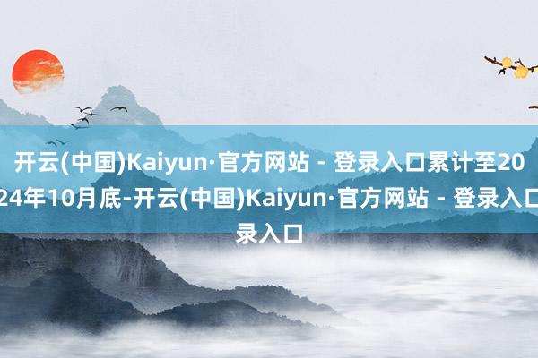 开云(中国)Kaiyun·官方网站 - 登录入口累计至2024年10月底-开云(中国)Kaiyun·官方网站 - 登录入口