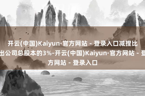 开云(中国)Kaiyun·官方网站 - 登录入口减捏比例不高出公司总股本的3%-开云(中国)Kaiyun·官方网站 - 登录入口