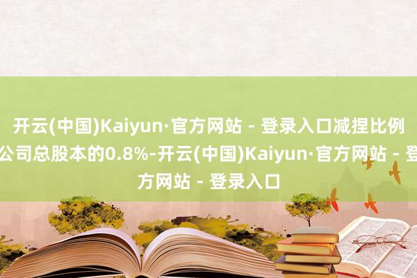 开云(中国)Kaiyun·官方网站 - 登录入口减捏比例不跳跃公司总股本的0.8%-开云(中国)Kaiyun·官方网站 - 登录入口