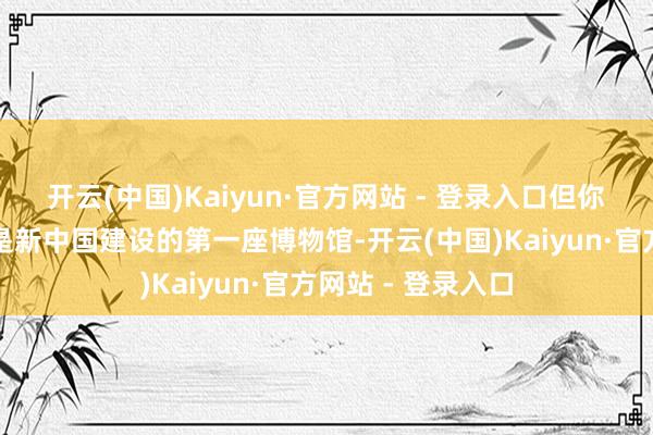 开云(中国)Kaiyun·官方网站 - 登录入口但你一定念念不到这是新中国建设的第一座博物馆-开云(中国)Kaiyun·官方网站 - 登录入口