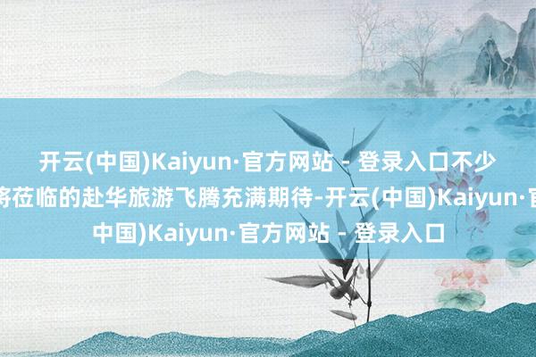 开云(中国)Kaiyun·官方网站 - 登录入口不少中国旅行社也对行将莅临的赴华旅游飞腾充满期待-开云(中国)Kaiyun·官方网站 - 登录入口
