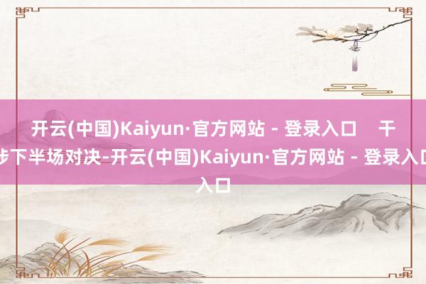 开云(中国)Kaiyun·官方网站 - 登录入口    干涉下半场对决-开云(中国)Kaiyun·官方网站 - 登录入口