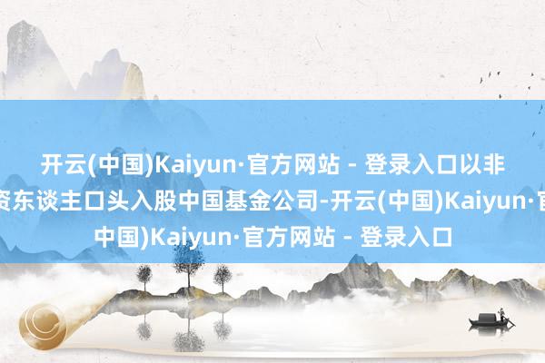 开云(中国)Kaiyun·官方网站 - 登录入口以非控股股东的财务投资东谈主口头入股中国基金公司-开云(中国)Kaiyun·官方网站 - 登录入口