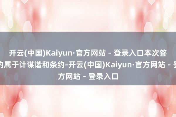 开云(中国)Kaiyun·官方网站 - 登录入口本次签署的条约属于计谋谐和条约-开云(中国)Kaiyun·官方网站 - 登录入口