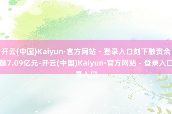开云(中国)Kaiyun·官方网站 - 登录入口刻下融资余额7.09亿元-开云(中国)Kaiyun·官方网站 - 登录入口