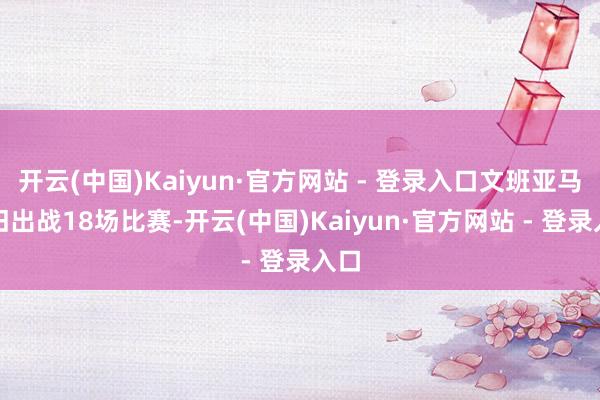 开云(中国)Kaiyun·官方网站 - 登录入口文班亚马照旧出战18场比赛-开云(中国)Kaiyun·官方网站 - 登录入口