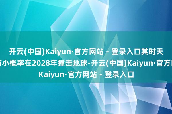 开云(中国)Kaiyun·官方网站 - 登录入口其时天文体家以为它有小概率在2028年撞击地球-开云(中国)Kaiyun·官方网站 - 登录入口