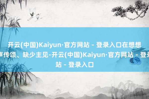 开云(中国)Kaiyun·官方网站 - 登录入口在想想上随声传颂、缺少主见-开云(中国)Kaiyun·官方网站 - 登录入口