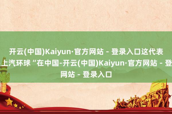 开云(中国)Kaiyun·官方网站 - 登录入口这代表的即是上汽环球“在中国-开云(中国)Kaiyun·官方网站 - 登录入口