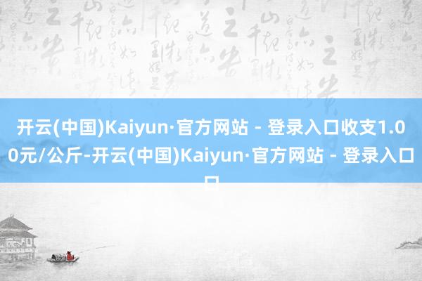 开云(中国)Kaiyun·官方网站 - 登录入口收支1.00元/公斤-开云(中国)Kaiyun·官方网站 - 登录入口