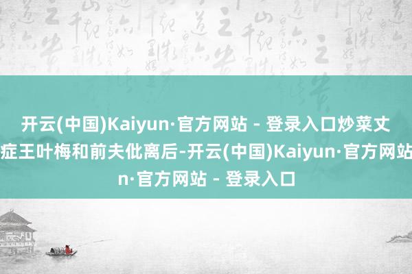 开云(中国)Kaiyun·官方网站 - 登录入口炒菜丈夫突得渐冻症王叶梅和前夫仳离后-开云(中国)Kaiyun·官方网站 - 登录入口