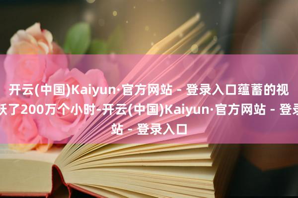 开云(中国)Kaiyun·官方网站 - 登录入口蕴蓄的视频跳跃了200万个小时-开云(中国)Kaiyun·官方网站 - 登录入口