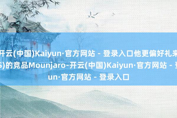开云(中国)Kaiyun·官方网站 - 登录入口他更偏好礼来(LLY.US)的竞品Mounjaro-开云(中国)Kaiyun·官方网站 - 登录入口
