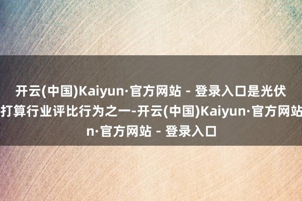 开云(中国)Kaiyun·官方网站 - 登录入口是光伏行业最受瞩打算行业评比行为之一-开云(中国)Kaiyun·官方网站 - 登录入口