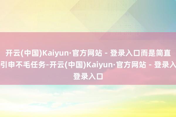 开云(中国)Kaiyun·官方网站 - 登录入口而是简直在引申不毛任务-开云(中国)Kaiyun·官方网站 - 登录入口