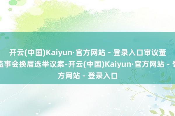 开云(中国)Kaiyun·官方网站 - 登录入口审议董事会和监事会换届选举议案-开云(中国)Kaiyun·官方网站 - 登录入口