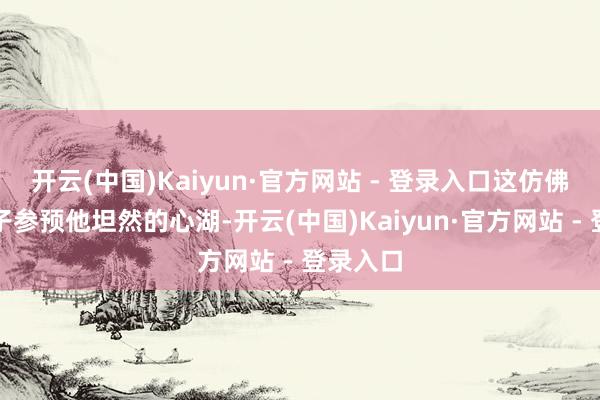 开云(中国)Kaiyun·官方网站 - 登录入口这仿佛一颗石子参预他坦然的心湖-开云(中国)Kaiyun·官方网站 - 登录入口