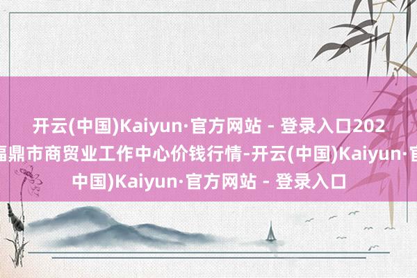 开云(中国)Kaiyun·官方网站 - 登录入口2025年1月1日福建省福鼎市商贸业工作中心价钱行情-开云(中国)Kaiyun·官方网站 - 登录入口